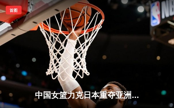 中国女篮力克日本重夺亚洲杯冠军，韩旭狂砍26+10荣膺MVP