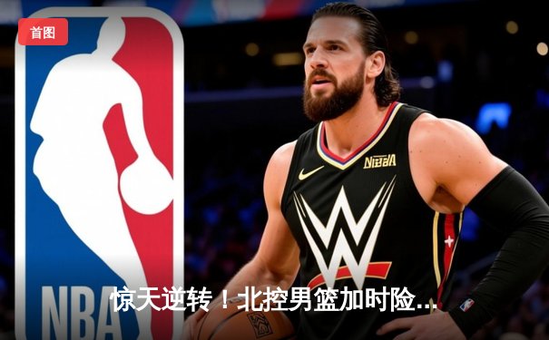 惊天逆转！北控男篮加时险胜广东，廖三宁32+8闪耀季后赛首战