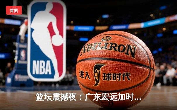 篮坛震撼夜：广东宏远加时险胜辽宁本钢，胡明轩35分创生涯新高