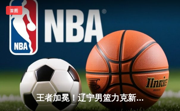 王者加冕！辽宁男篮力克新疆 成功卫冕CBA总冠军