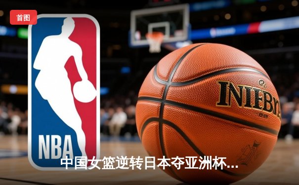中国女篮逆转日本夺亚洲杯冠军，韩旭狂砍26分11篮板荣膺MVP
